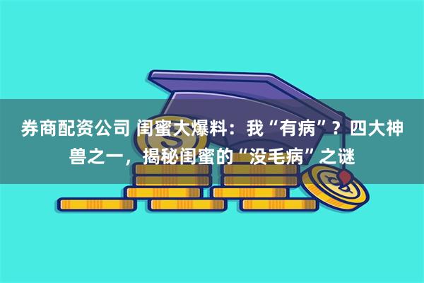 券商配资公司 闺蜜大爆料：我“有病”？四大神兽之一，揭秘闺蜜的“没毛病”之谜