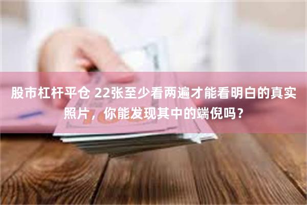 股市杠杆平仓 22张至少看两遍才能看明白的真实照片，你能发现其中的端倪吗？