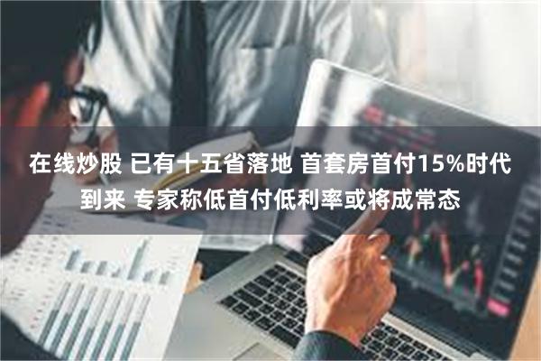 在线炒股 已有十五省落地 首套房首付15%时代到来 专家称低首付低利率或将成常态