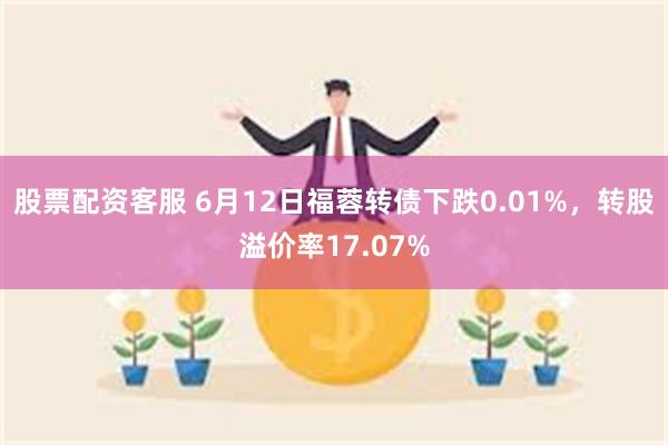 股票配资客服 6月12日福蓉转债下跌0.01%，转股溢价率17.07%