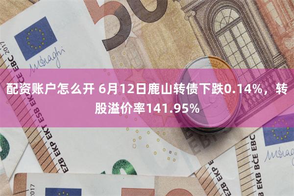 配资账户怎么开 6月12日鹿山转债下跌0.14%，转股溢价率141.95%