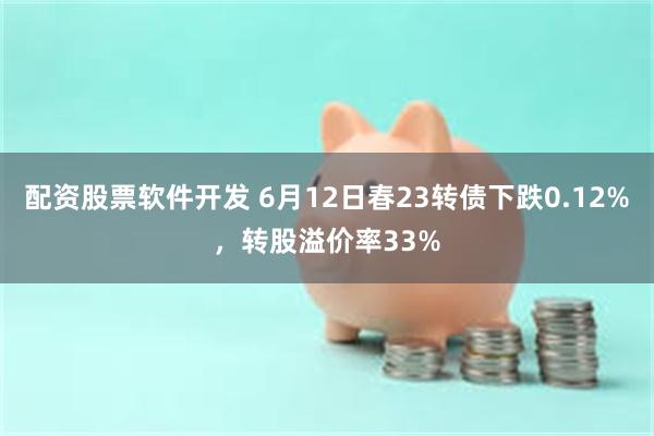 配资股票软件开发 6月12日春23转债下跌0.12%，转股溢价率33%