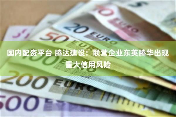 国内配资平台 腾达建设：联营企业东英腾华出现重大信用风险