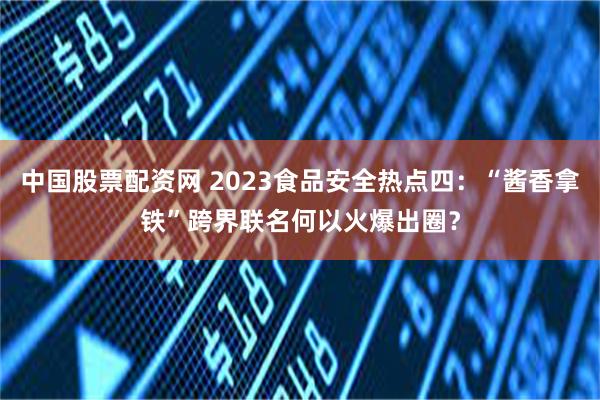 中国股票配资网 2023食品安全热点四：“酱香拿铁”跨界联名何以火爆出圈？