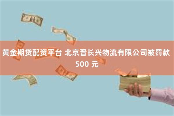 黄金期货配资平台 北京晋长兴物流有限公司被罚款 500 元