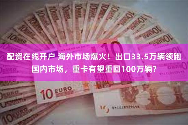 配资在线开户 海外市场爆火！出口33.5万辆领跑国内市场，重卡有望重回100万辆？