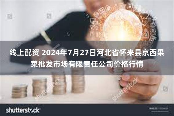 线上配资 2024年7月27日河北省怀来县京西果菜批发市场有限责任公司价格行情