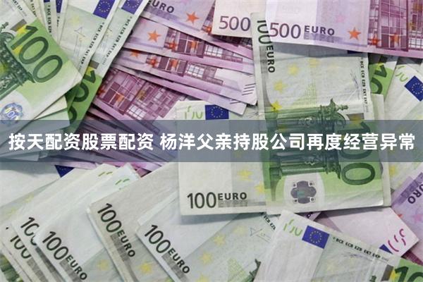 按天配资股票配资 杨洋父亲持股公司再度经营异常