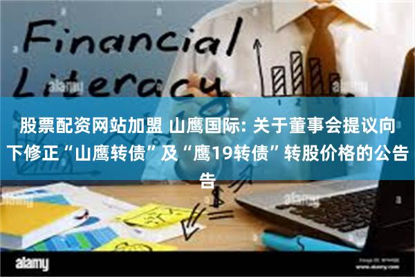 股票配资网站加盟 山鹰国际: 关于董事会提议向下修正“山鹰转债”及“鹰19转债”转股价格的公告