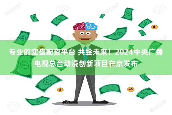 专业的实盘配资平台 共绘未来！2024中央广播电视总台动漫创新项目在京发布