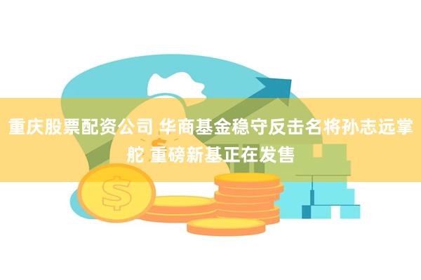 重庆股票配资公司 华商基金稳守反击名将孙志远掌舵 重磅新基正在发售