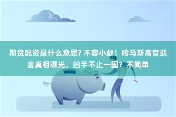 期货配资是什么意思? 不容小觑！哈马斯高官遇害真相曝光，凶手不止一国？不简单