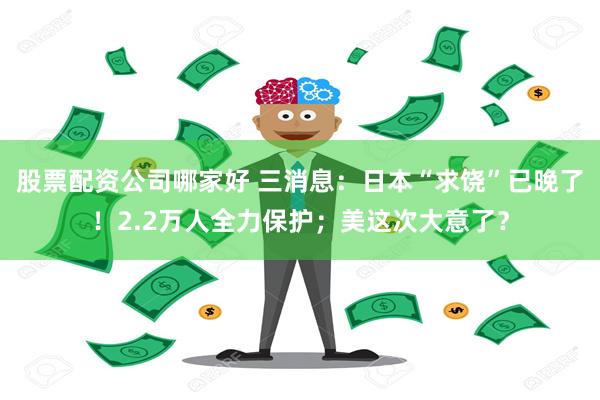 股票配资公司哪家好 三消息：日本“求饶”已晚了！2.2万人全力保护；美这次大意了？