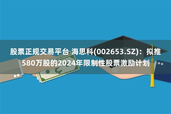 股票正规交易平台 海思科(002653.SZ)：拟推580万股的2024年限制性股票激励计划