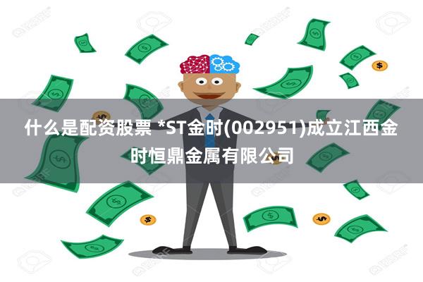 什么是配资股票 *ST金时(002951)成立江西金时恒鼎金属有限公司