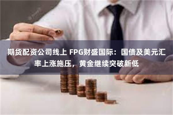 期货配资公司线上 FPG财盛国际：国债及美元汇率上涨施压，黄金继续突破新低