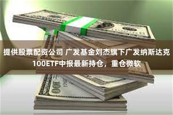 提供股票配资公司 广发基金刘杰旗下广发纳斯达克100ETF中报最新持仓，重仓微软