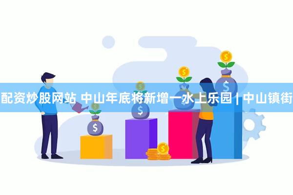 配资炒股网站 中山年底将新增一水上乐园 | 中山镇街