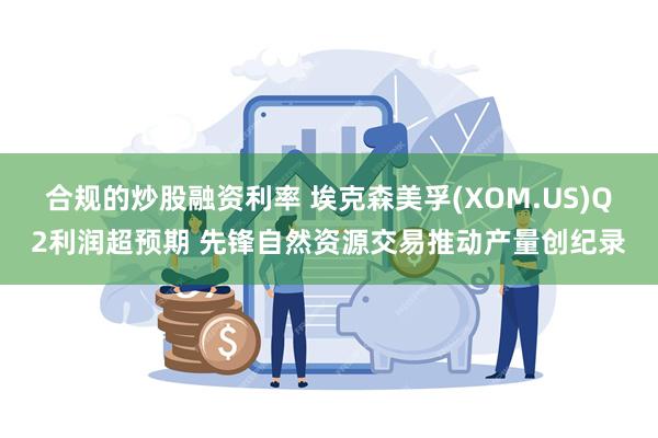 合规的炒股融资利率 埃克森美孚(XOM.US)Q2利润超预期 先锋自然资源交易推动产量创纪录