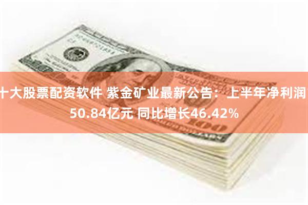 十大股票配资软件 紫金矿业最新公告：上半年净利润150.84亿元 同比增长46.42%