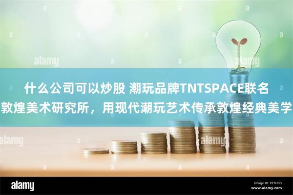 什么公司可以炒股 潮玩品牌TNTSPACE联名敦煌美术研究所，用现代潮玩艺术传承敦煌经典美学