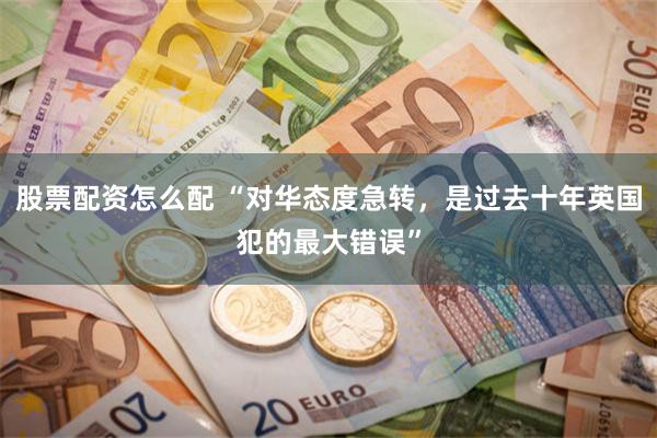 股票配资怎么配 “对华态度急转，是过去十年英国犯的最大错误”