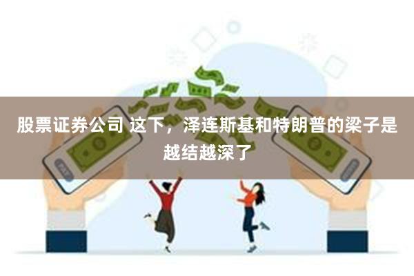 股票证券公司 这下，泽连斯基和特朗普的梁子是越结越深了