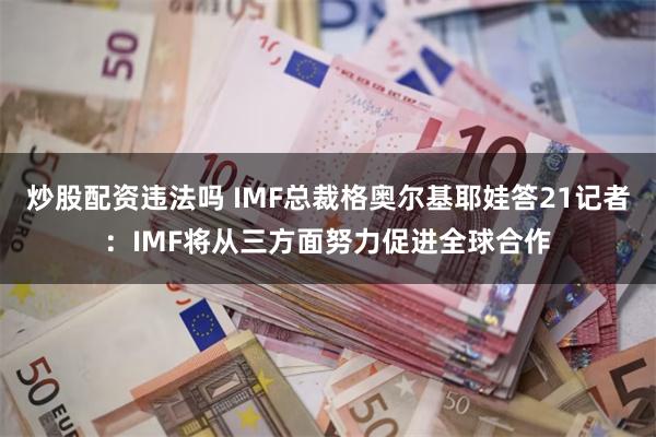 炒股配资违法吗 IMF总裁格奥尔基耶娃答21记者：IMF将从三方面努力促进全球合作