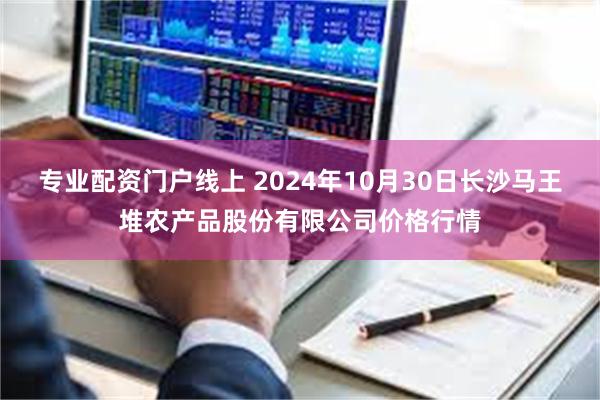 专业配资门户线上 2024年10月30日长沙马王堆农产品股份有限公司价格行情