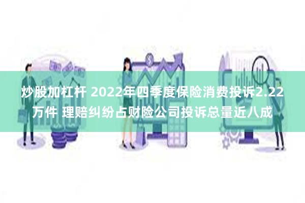 炒股加杠杆 2022年四季度保险消费投诉2.22万件 理赔纠纷占财险公司投诉总量近八成