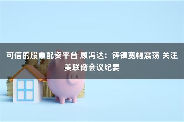 可信的股票配资平台 顾冯达：锌镍宽幅震荡 关注美联储会议纪要