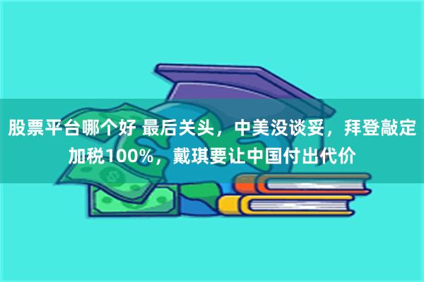 股票平台哪个好 最后关头，中美没谈妥，拜登敲定加税100%，戴琪要让中国付出代价