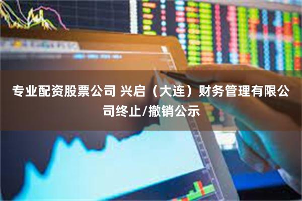 专业配资股票公司 兴启（大连）财务管理有限公司终止/撤销公示