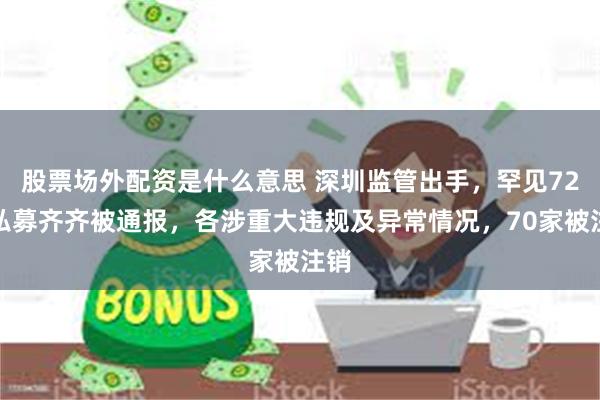 股票场外配资是什么意思 深圳监管出手，罕见72家私募齐齐被通报，各涉重大违规及异常情况，70家被注销