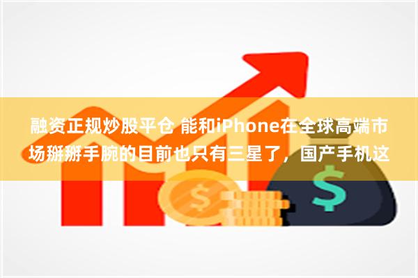 融资正规炒股平仓 能和iPhone在全球高端市场掰掰手腕的目前也只有三星了，国产手机这