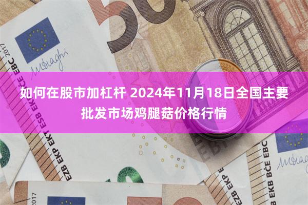 如何在股市加杠杆 2024年11月18日全国主要批发市场鸡腿菇价格行情