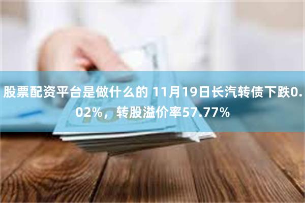 股票配资平台是做什么的 11月19日长汽转债下跌0.02%，转股溢价率57.77%