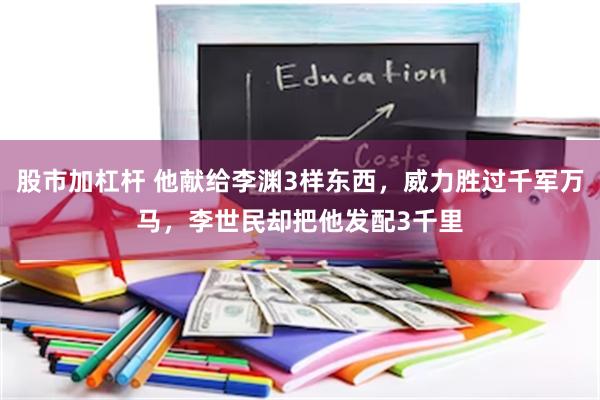 股市加杠杆 他献给李渊3样东西，威力胜过千军万马，李世民却把他发配3千里