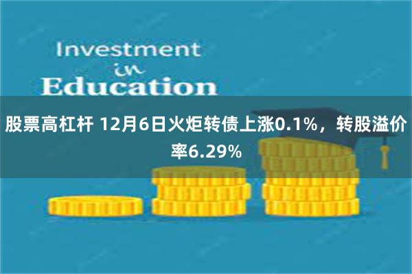 股票高杠杆 12月6日火炬转债上涨0.1%，转股溢价率6.29%