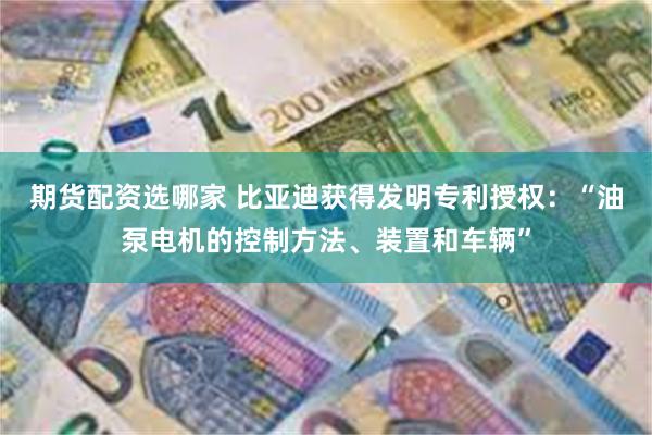 期货配资选哪家 比亚迪获得发明专利授权：“油泵电机的控制方法、装置和车辆”