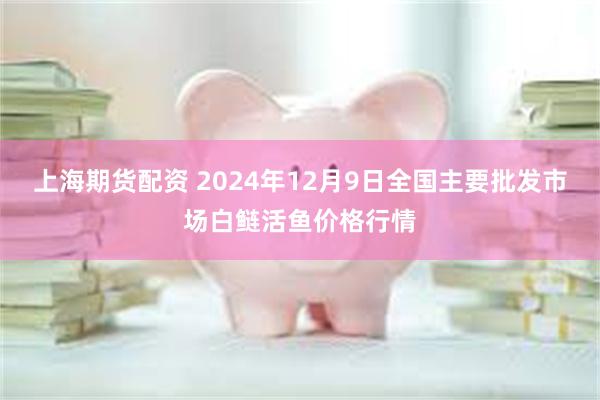 上海期货配资 2024年12月9日全国主要批发市场白鲢活鱼价格行情