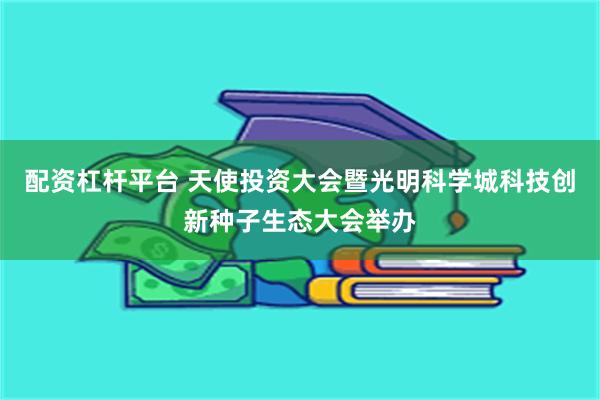 配资杠杆平台 天使投资大会暨光明科学城科技创新种子生态大会举办