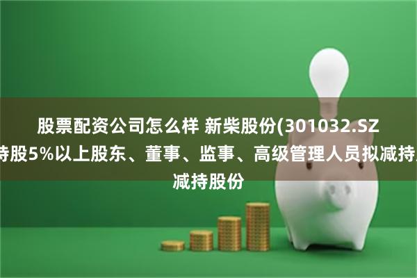 股票配资公司怎么样 新柴股份(301032.SZ)：持股5%以上股东、董事、监事、高级管理人员拟减持股份