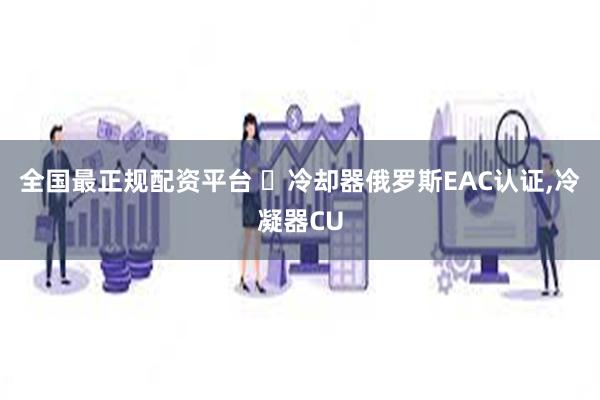 全国最正规配资平台 ​冷却器俄罗斯EAC认证,冷凝器CU