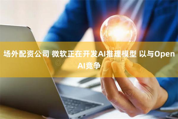 场外配资公司 微软正在开发AI推理模型 以与OpenAI竞争