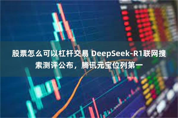 股票怎么可以杠杆交易 DeepSeek-R1联网搜索测评公布，腾讯元宝位列第一