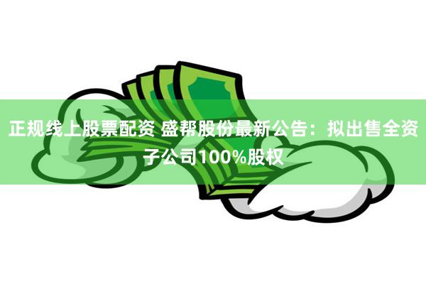 正规线上股票配资 盛帮股份最新公告：拟出售全资子公司100%股权