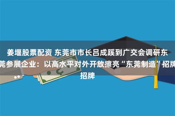 姜堰股票配资 东莞市市长吕成蹊到广交会调研东莞参展企业：以高水平对外开放擦亮“东莞制造”招牌