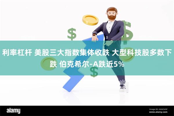 利率杠杆 美股三大指数集体收跌 大型科技股多数下跌 伯克希尔-A跌近5%