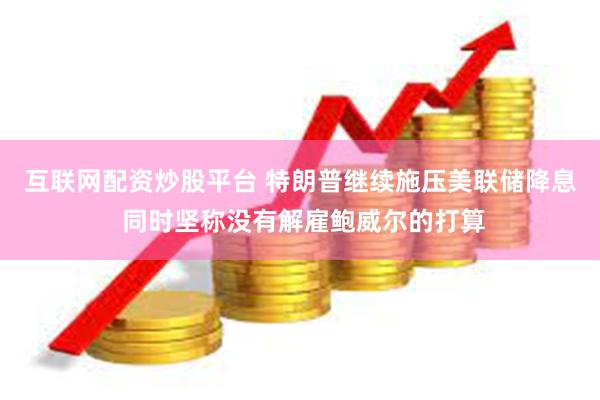 互联网配资炒股平台 特朗普继续施压美联储降息 同时坚称没有解雇鲍威尔的打算